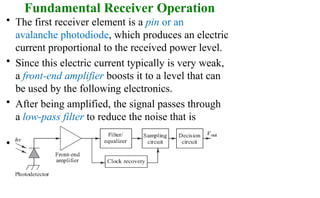 Fundamental Receiver Operation
• The first receiver element is a pin or an
avalanche photodiode, which produces an electric
current proportional to the received power level.
• Since this electric current typically is very weak,
a front-end amplifier boosts it to a level that can
be used by the following electronics.
• After being amplified, the signal passes through
a low-pass filter to reduce the noise that is
outside of the signal bandwidth.
• Also filter can reshape (equalize) the pulses
that have become distorted as they traveled
through the fiber.
 