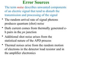 Error Sources
The term noise describes unwanted components
of an electric signal that tend to disturb the
transmission and processing of the signal
• The random arrival rate of signal photons
produces quantum (shot) noise
• Dark current comes from thermally generated e-
h pairs in the pn junction
• Additional shot noise arises from the
statistical nature of the APD process
• Thermal noises arise from the random motion
of electrons in the detector load resistor and in
the amplifier electronics
 