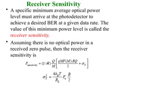 Receiver Sensitivity
• A specific minimum average optical power
level must arrive at the photodetector to
achieve a desired BER at a given data rate. The
value of this minimum power level is called the
receiver sensitivity.
• Assuming there is no optical power in a
received zero pulse, then the receiver
sensitivity is
 