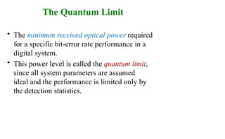 The Quantum Limit
• The minimum received optical power required
for a specific bit-error rate performance in a
digital system.
• This power level is called the quantum limit,
since all system parameters are assumed
ideal and the performance is limited only by
the detection statistics.
 