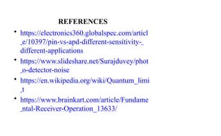 REFERENCES
• https://electronics360.globalspec.com/articl
e/10397/pin-vs-apd-different-sensitivity-
different-applications
• https://www.slideshare.net/Surajduvey/phot
o-detector-noise
• https://en.wikipedia.org/wiki/Quantum_limi
t
• https://www.brainkart.com/article/Fundame
ntal-Receiver-Operation_13633/
 