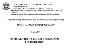 SIDDARTHA INSTITUTE OF SCIENCE AND
TECHNOLOGY
(Approved by AICTE, New Delhi & Affiliated to JNTUA,
Ananthapuramu) (Accrediated NBA and Accrediated NAAC with “A”
Grade )
Siddharth Nagar, Naravanavanam Road, Puttur-517583, AP, India
Department of Electronics and Communication Engineering
OPTICAL FIBER COMMUNICATION
Unit-IV
OPTICAL FIBER SYSTEM DESIGN AND
TECHNOLOGY
 