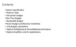 Contents
•System specification
• Point-to- links
• link power budget
•Rise Time Budget
• Bandwidth Budget
•Power Budget and Receiver Sensitivity
• Link Budget calculations
• Optical Multiplexing & Demultiplexing techniques
• Optical Amplifiers and its Applications.
 