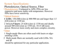 System Specifications:
Photodetector, Optical Source, Fiber
•Photodetectors: Compared to APD, PINs are less
expensive and more stable with temperature. However
PINs have lower sensitivity.
•Optical Sources:
1 LEDs: 150 (Mb/s).km @ 800-900 nm and larger than 1.5
(Gb/s).km @ 1330 nm
2 InGaAsP lasers: 25 (Gb/s).km @ 1330 nm and ideally
around 500 (Gb/s).km @ 1550 nm. 10-15 dB more
power. However more costly and more complex circuitry.
•Fiber:
1 Single-mode fibers are often used with lasers or edge-
emitting LEDs.
2 Multi-mode fibers are normally used with LEDs. NA
and 
should be optimized for any particular application.
 