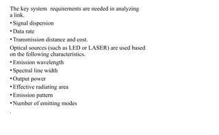 The key system requirements are needed in analyzing
a link.
•Signal dispersion
•Data rate
•Transmission distance and cost.
Optical sources (such as LED or LASER) are used based
on the following characteristics.
•Emission wavelength
•Spectral line width
•Output power
•Effective radiating area
•Emission pattern
•Number of emitting modes
.
 