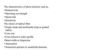The characteristics of photo detector such as,
•Responsivity
•Operating wavelength
•Speed and
•Sensitivity
The choice of optical fiber
•Single mode and multimode (step or graded
index)
•Core size
•Core refractive index profile
•Band width or dispersion
•Attenuation
•Numerical aperture or modefield diameter
 