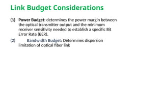 Link Budget Considerations
(1) Power Budget: determines the power margin between
the optical transmitter output and the minimum
receiver sensitivity needed to establish a specific Bit
Error Rate (BER).
(2) Bandwidth Budget: Determines dispersion
limitation of optical fiber link
 