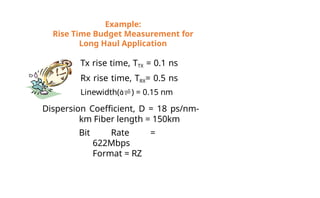 Example:
Rise Time Budget Measurement for
Long Haul Application
Tx rise time, TTX = 0.1 ns
Rx rise time, TRX= 0.5 ns
Linewidth() = 0.15 nm
Dispersion Coefficient, D = 18 ps/nm-
km Fiber length = 150km
Bit Rate =
622Mbps
Format = RZ
 