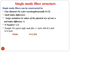 Single mode fiber structure
Single mode fibers can be constructed by
 Core diameter be a few wavelengths(usually 8-12)
 /mall index difference
 Large variations in values of the physical size of core a
and index difference ∆.
 V-Number< 2.4
 Example: For typical single mode fiber a=3μm, NA=0.1 and
λ=0.8μm
Yields V=2.356
17
 