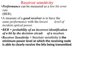 Receiver sensitivity
•Performance can be measured as a low bit error
rate
(BER).
•A measure of a good receiver is to have the
same performance with the lowest level of
incident optical power.
•BER ÷ probability of an incorrect identification
of a bit by the decision circuit of a receiver.
•Receiver Sensitivity ÷ Receiver sensitivity is the
minimum power level at which the receiving node
is able to clearly receive the bits being transmitted.
 