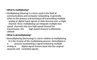 • What Is multiplexing?
• Multiplexing (Muxing) is a term used in the field of
communications and computer networking. It generally
refers to the process and technique of transmitting multiple
analog or digital input signals or data streams over a single
channel. Since multiplexing can integrate multiple low-
speed channels into one high-speed channel for
transmission, the high-speed channel is effectively
utilized.
• What Is demultiplexing?
• Demultiplexing (Demuxing) is a term relative to multiplexing.
It is the reverse of the multiplexing process. Demultiplex is
a process reconverting a signal containing multiple
analog or digital signal streams back into the original
separate and unrelated signals.
 