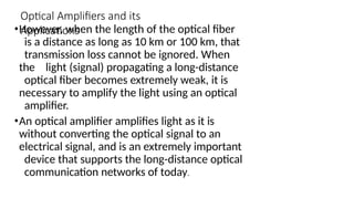 Optical Amplifiers and its
Applications
•However, when the length of the optical fiber
is a distance as long as 10 km or 100 km, that
transmission loss cannot be ignored. When
the light (signal) propagating a long-distance
optical fiber becomes extremely weak, it is
necessary to amplify the light using an optical
amplifier.
•An optical amplifier amplifies light as it is
without converting the optical signal to an
electrical signal, and is an extremely important
device that supports the long-distance optical
communication networks of today.
 