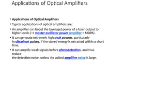 Applications of Optical Amplifiers
• Applications of Optical Amplifiers
• Typical applications of optical amplifiers are:
• An amplifier can boost the (average) power of a laser output to
higher levels (→ master oscillator power amplifier = MOPA).
• It can generate extremely high peak powers, particularly
in ultrashort pulses, if the stored energy is extracted within a short
time.
• It can amplify weak signals before photodetection, and thus
reduce
the detection noise, unless the added amplifier noise is large.
 