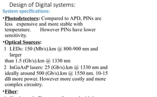 Design of Digital systems:
System specifications:
•Photodetectors: Compared to APD, PINs are
less expensive and more stable with
temperature. However PINs have lower
sensitivity.
•Optical Sources:
1 LEDs: 150 (Mb/s).km @ 800-900 nm and
larger
than 1.5 (Gb/s).km @ 1330 nm
2 InGaAsP lasers: 25 (Gb/s).km @ 1330 nm and
ideally around 500 (Gb/s).km @ 1550 nm. 10-15
dB more power. However more costly and more
complex circuitry.
•Fiber:
 