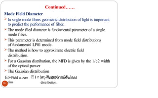 Continued……
Mode Field Diameter
 In single mode fibers geometric distribution of light is important
to predict the performance of fiber.
 The mode filed diameter is fundamental parameter of a single
mode fiber.
 This parameter is determined from mode field distributions
of fundamental LP01 mode.
 The method is how to approximate electric field
distribution.
 For a Gaussian distribution, the MFD is given by the 1/e2 width
of the optical power
 The Gaussian distribution
E ( r ) = E0 exp(- r /W0)
E0=Field at zero
radius
W0=Width of electric field
distribution
18
 