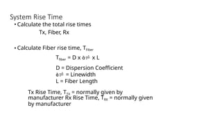 System Rise Time
• Calculate the total rise times
Tx, Fiber, Rx
• Calculate Fiber rise time, TFiber
Tfiber = D x  x L
D = Dispersion Coefficient
 = Linewidth
L = Fiber Length
Tx Rise Time, TTX = normally given by
manufacturer Rx Rise Time, TRX = normally given
by manufacturer
 