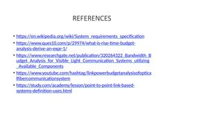 REFERENCES
• https://en.wikipedia.org/wiki/System_requirements_specification
• https://www.ques10.com/p/29974/what-is-rise-time-budget-
analysis-derive-an-expr-1/
• https://www.researchgate.net/publication/320264322_Bandwidth_B
udget_Analysis_for_Visible_Light_Communication_Systems_utilizing
_Available_Components
• https://www.youtube.com/hashtag/linkpowerbudgetanalysisofoptica
lfibercommunicationsystem
• https://study.com/academy/lesson/point-to-point-link-based-
systems-definition-uses.html
 