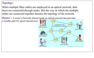 Topology:
When multiple fiber cables are employed in an optical network, then
these are connected through nodes. But the way in which the multiple
nodes are connected together denotes the topology of the network.
Router : A router is basically placed inside an optical network that provides
a suitable path for signal transmission.
 