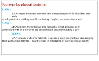 Networks classification:
LANs :
LANs means Local area networks. It is a interconnect users in a localized area
such
as a department, a building, an office or factory complex, or a university campus .
MANs :
MANs means Metropolitan area networks. which provides user
connection with in a city or in the metropolitan area surrounding a city.
WANs :
WANs means wide area network. it covers a large geographical area ranging
from connection between near by cities to connection of users across a country.
 