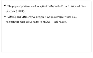  The popular protocol used in optical LANs is the Fiber Distributed Data
Interface (FDDI).
 SONET and SDH are two protocols which are widely used on a
ring network with active nodes in MANs and WANs.
 