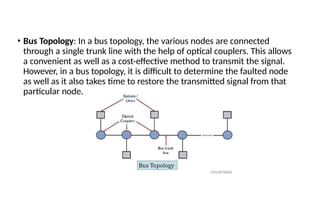 • Bus Topology: In a bus topology, the various nodes are connected
through a single trunk line with the help of optical couplers. This allows
a convenient as well as a cost-effective method to transmit the signal.
However, in a bus topology, it is difficult to determine the faulted node
as well as it also takes time to restore the transmitted signal from that
particular node.
 