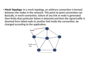 • Mesh Topology: In a mesh topology, an arbitrary connection is formed
between the nodes in the network. This point to point connection can
Basically, in mesh connection, failure of any link or node is generated
then firstly that particular failure is detected and then the signal traffic is
diverted from failed node to another link inside the connection. be
changed according to the application.
 