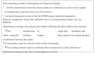 Each transmitter sends its information at a fixed wavelength.
• All the transmissions from the various nodes are combined in a pasive star. Coupler
or coupled onto a bus and sent out to all receivers.
• An interesting point to note is that the WDM setup is protocol transparent.
Protocol transparent means that different sets of communicating nodes can use
different
information exchange rules (protocols) without affecting the other nodes in the network.
The architectures of single-hop broadcast-and-
select networks arefairly simple, there needs to be careful dynamic
coordination between the nodes.
 A transmitter sends its selective filter to that wavelength.
Two sending stations need to coordinate their transmission so the collisions of
information streams at the some wavelength do not occur.
 