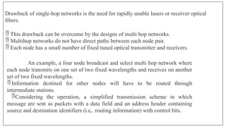 Drawback of single-hop networks is the need for rapidly unable lasers or receiver optical
fibers.
 This drawback can be overcome by the designs of multi hop networks.
 Multihop networks do not have direct paths between each node pair.
 Each node has a small number of fixed tuned optical transmitter and receivers.
An example, a four node broadcast and select multi hop network where
each node transmits on one set of two fixed wavelengths and receives on another
set of two fixed wavelengths.
 Information destined for other nodes will have to be routed through
intermediate stations.
Considering the operation, a simplified transmission scheme in which
message are sent as packets with a data field and an address header containing
source and destination identifiers (i.e,. routing information) with control bits.
 