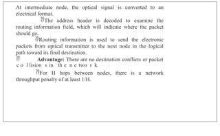 At intermediate node, the optical signal is converted to an
electrical format.
The address header is decoded to examine the
routing information field, which will indicate where the packet
should go.
Routing information is used to send the electronic
packets from optical transmitter to the next node in the logical
path toward its final destination.
 Advantage: There are no destination conflicts or packet
adccoasltlisionSesl in Mthuel nheotwoetrwk.
For H hops between nodes, there is a network
throughput penalty of at least 1/H.
 