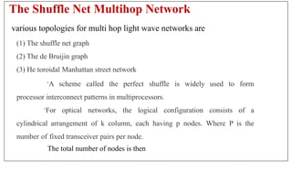 The Shuffle Net Multihop Network
various topologies for multi hop light wave networks are
(1) The shuffle net graph
(2) The de Bruijin graph
(3) He toroidal Manhattan street network
·A scheme called the perfect shuffle is widely used to form
processor interconnect patterns in multiprocessors.
·For optical networks, the logical configuration consists of a
cylindrical arrangement of k column, each having p nodes. Where P is the
number of fixed transceiver pairs per node.
The total number of nodes is then
 