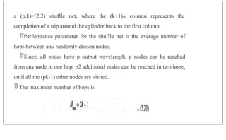 a (p,k)=(2,2) shuffle net, where the (k+1)th column represents the
completion of a trip around the cylinder back to the first column.
Performance parameter for the shuffle net is the average number of
hops between any randomly chosen nodes.
Since, all nodes have p output wavelength, p nodes can be reached
from any node in one hop, p2 additional nodes can be reached in two hope,
until all the (pk-1) other nodes are visited.
 The maximum number of hops is
 