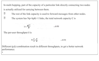 In multi hopping, part of the capacity of a particular link directly connecting two nodes
is actually utilized for carrying between them.
 The rest of the link capacity is used to forward messages from other nodes.
 The system has Np=kpK+1 links, the total network capacity C is
The per-user throughput δ is
Different (p,k) combination result in different throughputs, to get a better network
performance.
•
 