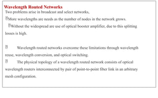 Wavelength Routed Networks
Two problems arise in broadcast and select networks,
More wavelengths are needs as the number of nodes in the network grows.
Without the widespread are use of optical booster amplifier, due to this splitting
losses is high.
 Wavelength routed networks overcome these limitations through wavelength
reuse, wavelength conversion, and optical switching.
 The physical topology of a wavelength routed network consists of optical
wavelength routers interconnected by pair of point-to-point fiber link in an arbitrary
mesh configuration.
 