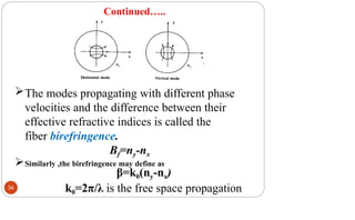 Continued…..
The modes propagating with different phase
velocities and the difference between their
effective refractive indices is called the
fiber birefringence.
Bf=ny-nx
Similarly ,the birefringence may define as
β=k0(ny-nx)
k0=2π/λ is the free space propagation
34
 