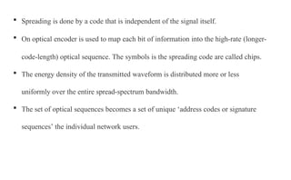  Spreading is done by a code that is independent of the signal itself.
 On optical encoder is used to map each bit of information into the high-rate (longer-
code-length) optical sequence. The symbols is the spreading code are called chips.
 The energy density of the transmitted waveform is distributed more or less
uniformly over the entire spread-spectrum bandwidth.
 The set of optical sequences becomes a set of unique ‘address codes or signature
sequences’ the individual network users.
 