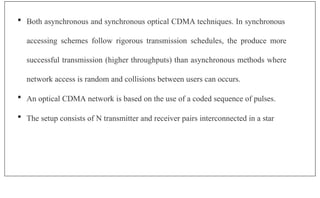  Both asynchronous and synchronous optical CDMA techniques. In synchronous
accessing schemes follow rigorous transmission schedules, the produce more
successful transmission (higher throughputs) than asynchronous methods where
network access is random and collisions between users can occurs.
 An optical CDMA network is based on the use of a coded sequence of pulses.
 The setup consists of N transmitter and receiver pairs interconnected in a star
 