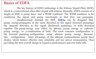 Basics of EDFA
The key feature of EDFA technology is the Erbium Doped Fiber (EDF),
which is a conventional silica fiber doped with erbium. Basically, EDFA consists of a
length of EDF, a pump laser, and a WDM combiner. The WDM combiner is for
combining the signal and pump wavelength so that they can propagate
simultaneously through the EDF. EDFAs can be designed that
pump energy propagates in the same direction as the signal (forward pumping),
the opposite direction to the signal (backward pumping), or both direction
together. The pump energy may either by 980nm pump energy or 1480nm
pump energy, or a combination of both. The most common configuration is
the forward pumping configuration using 980nm pump energy. Because
this configuration takes advantage of the 980nm semiconductor pump laser
diodes, which feature effective cost, reliability and low power consumption. Thus
providing the best overall design in regard to performance and cost trade-offs.
 