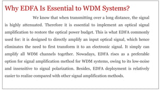 Why EDFA Is Essential to WDM Systems?
We know that when transmitting over a long distance, the signal
is highly attenuated. Therefore it is essential to implement an optical signal
amplification to restore the optical power budget. This is what EDFA commonly
used for: it is designed to directly amplify an input optical signal, which hence
eliminates the need to first transform it to an electronic signal. It simply can
amplify all WDM channels together. Nowadays, EDFA rises as a preferable
option for signal amplification method for WDM systems, owing to its low-noise
and insensitive to signal polarization. Besides, EDFA deployment is relatively
easier to realize compared with other signal amplification methods.
 
