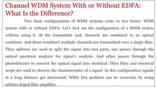 Channel WDM System With or Without EDFA:
What Is the Difference?
Two basic configurations of WDM systems come in two forms: WDM
system with or without EDFA. Let’s first see the configuration of a WDM system
without using it. At the transmitter end, channels are combined in an optical
combiner. And these combined multiple channels are transmitted over a single fiber.
Then splitters are used to split the signal into two parts, one passes through the
optical spectrum analyzer for signal’s analysis. And other passes through the
photodetector to convert the optical signal into electrical. Then filter and electrical
scope are used to observe the characteristics of a signal. In this configuration signals
at a long distance get attenuated. While this problem can be overcome by using
erbium-doped fiber amplifier.
 