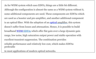As for WDM system which uses EDFA, things are a little bit different.
Although the configuration is almost the same as a WDM system without it,
some additional components are used. These components are EDFAs which
are used as a booster and pre-amplifier, and another additional component
is an optical filter. With the adoption of an optical amplifier, this system
doesn’t suffer from losses and attenuation. Hence, it is possible to build
broadband WDM EDFAs which offer flat gain over a large dynamic gain
range, low noise, high saturation output power and stable operation with
excellent transient suppression. The combination provides
reliable performance and relatively low cost, which makes EDFAs
preferable
in most applications of modern optical networks.
 