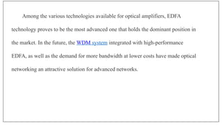 Among the various technologies available for optical amplifiers, EDFA
technology proves to be the most advanced one that holds the dominant position in
the market. In the future, the WDM system integrated with high-performance
EDFA, as well as the demand for more bandwidth at lower costs have made optical
networking an attractive solution for advanced networks.
 