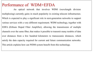 Performance of WDM+EFDA
An optical network that involves WDM (wavelength division
multiplexing) currently gains in much popularity in existing telecom infrastructure.
Which is expected to play a significant role in next-generation networks to support
various services with a very different requirement. WDM technology, together with
EDFA (Erbium Doped Fiber Amplifier), allowing the transmission of multiple
channels over the same fiber, that makes it possible to transmit many terabits of data
over distances from a few hundred kilometers to transoceanic distances, which
satisfy the data capacity required for current and future communication networks.
This article explains how can WDM system benefit from this technology.
 