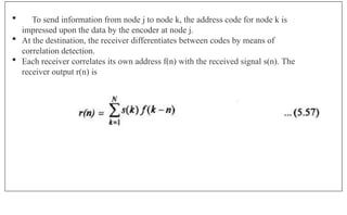  To send information from node j to node k, the address code for node k is
impressed upon the data by the encoder at node j.
 At the destination, the receiver differentiates between codes by means of
correlation detection.
 Each receiver correlates its own address f(n) with the received signal s(n). The
receiver output r(n) is
 