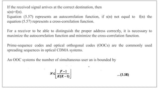 If the received signal arrives at the correct destination, then
s(n)=f(n).
f(n) the
Equation (5.57) represents an autocorrelation function, if s(n) not equal to
equation (5.57) represents a cross-correlation function.
For a receiver to be able to distinguish the proper address correctly, it is necessary to
maximize the autocorrelation function and minimize the cross-correlation function.
Prime-sequence codes and optical orthogonal codes (OOCs) are the commonly used
spreading sequences in optical CDMA systems.
An OOC systems the number of simultaneous user an is bounded by
 