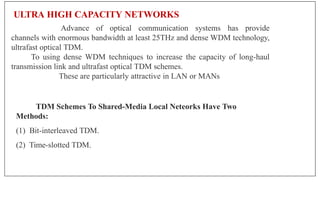 ULTRA HIGH CAPACITY NETWORKS
Advance of optical communication systems has provide
channels with enormous bandwidth at least 25THz and dense WDM technology,
ultrafast optical TDM.
To using dense WDM techniques to increase the capacity of long-haul
transmission link and ultrafast optical TDM schemes.
These are particularly attractive in LAN or MANs
TDM Schemes To Shared-Media Local Neteorks Have Two
Methods:
(1) Bit-interleaved TDM.
(2) Time-slotted TDM.
 