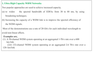 1. Ultra High Capacity WDM Networks
Two popular approaches are used to achieve increased capacity.
(a) to widen the spectral bandwidth of EDFAs from 30 to 80 nm, by using
broadening techniques.
(b) Increasing the capacity of a WDM link is to improve the spectral efficiency of
the WDM signals.
Most of the demonstrations use a rate of 20 Gb/s for each individual wavelength to
avoid non-linear effects.
Examples are,
(1) A 50-channel WDM system operating at an aggregated 1-Tb/s rate over a 600
km link.
(2)A 132-channel WDM system operating at an aggregated 2.6 Tb/s rate over a
120- km/link.
 