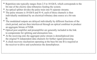  Repetition rate typically ranges from 2.5 to 10 Gb/S, which corresponds to the
bit rate of the electric data tributaries feeding the system.
 An optical splitter divides the pulse train into N separate streams.
 The pulse streams is 10 Gb/S and N=4, each of these channels is then
individually modulated by an electrical tributary data source at a bit rate
B.
 The modulated outputs are delayed individually by different fractions of the
clock period, and are then interleaved through an optical combiner to produce
an aggregate bitrate of NXB.
 Optical post amplifier and preamplifier are generally included in the link
to compenstate for splitting and attenuation loss.
 At the receiving end, the aggregate pulse stream is demultiplexed into
the original N independent data channels for further signal processing.
 A clock-recovery mechanism operating at the base bit rate B is required at
the receiver to drive and synchronize the demultiplexer.
 
