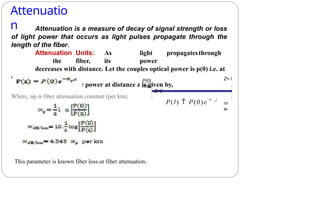 Attenuatio
n
Where, αp is fiber attenuation constant (per km).
Attenuation is a measure of decay of signal strength or loss
of light power that occurs as light pulses propagate through the
length of the fiber.
Attenuation Units: As light propagatesthrough
the fiber, its power
decreases with distance. Let the couples optical power is p(0) i.e. at
origin
(z = 0). Then the power at distance z is given by,
Z=0
P(0)
mW
Z= l
P(l)  P(0)e  p l
m
w
This parameter is known fiber loss or fiber attenuation.
 