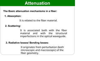 Attenuation
The Basic attenuation mechanisms in a fiber:
1. Absorption:
It is related to the fiber material.
2. Scattering:
It is associated both with the fiber
material and with the structural
imperfections in the optical waveguide.
3. Radiative losses/ Bending losses:
It originates from perturbation (both
microscopic and macroscopic) of the
fiber geometry.
 