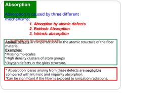 Absorption
Atomic defects are imperfections in the atomic structure of the fiber
material.
Examples:
•Missing molecules
•High density clusters of atom groups
•Oxygen defects in the glass structure.
• Absorption losses arising from these defects are negligible
compared with intrinsic and impurity absorption.
•Can be significant if the fiber is exposed to ionization radiations.
Absorption is caused by three different
mechanisms:
1. Absorption by atomic defects
2. Extrinsic Absorption
3. Intrinsic absorption
1. Absorption by atomic defects
 
